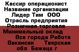 Кассир-операционист › Название организации ­ Лидер Тим, ООО › Отрасль предприятия ­ Розничная торговля › Минимальный оклад ­ 14 000 - Все города Работа » Вакансии   . Тверская обл.,Бежецк г.